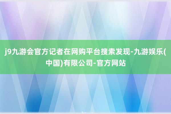 j9九游会官方记者在网购平台搜索发现-九游娱乐(中国)有限公司-官方网站