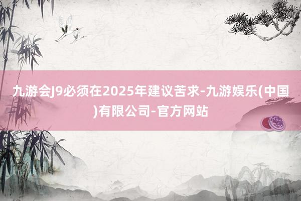 九游会J9必须在2025年建议苦求-九游娱乐(中国)有限公司-官方网站
