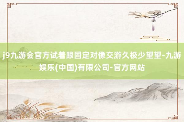 j9九游会官方试着跟固定对像交游久极少望望-九游娱乐(中国)有限公司-官方网站