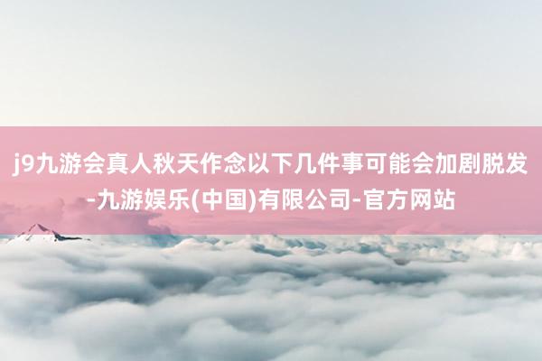 j9九游会真人秋天作念以下几件事可能会加剧脱发-九游娱乐(中国)有限公司-官方网站