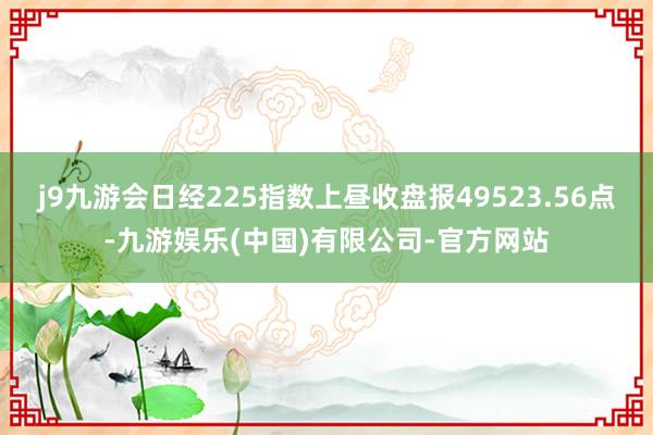 j9九游会日经225指数上昼收盘报49523.56点-九游娱乐(中国)有限公司-官方网站