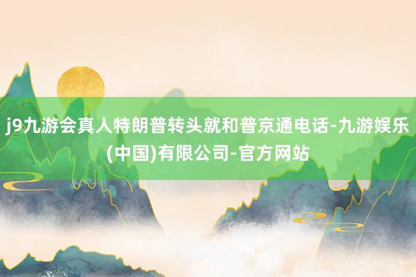 j9九游会真人特朗普转头就和普京通电话-九游娱乐(中国)有限公司-官方网站