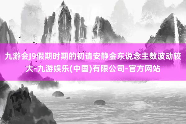 九游会J9假期时期的初请安静金东说念主数波动较大-九游娱乐(中国)有限公司-官方网站