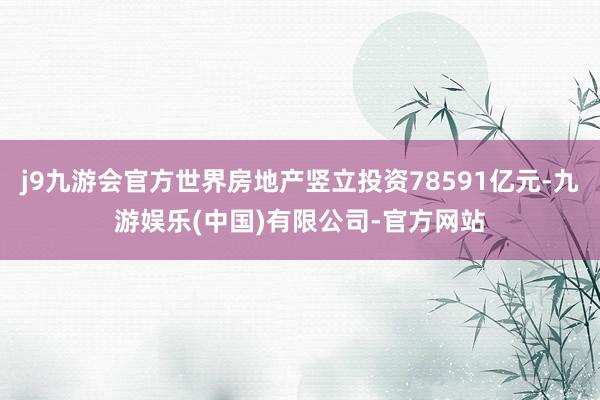 j9九游会官方世界房地产竖立投资78591亿元-九游娱乐(中国)有限公司-官方网站