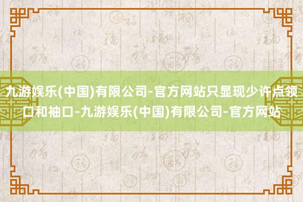 九游娱乐(中国)有限公司-官方网站只显现少许点领口和袖口-九游娱乐(中国)有限公司-官方网站