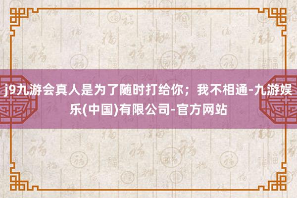 j9九游会真人是为了随时打给你；我不相通-九游娱乐(中国)有限公司-官方网站