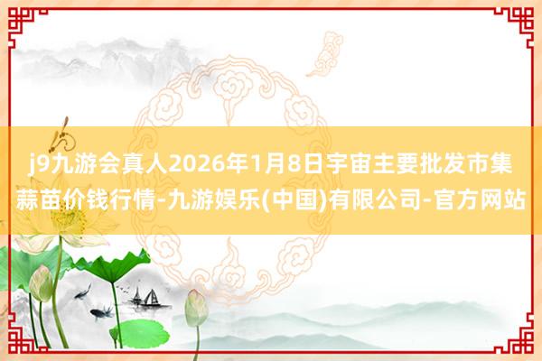 j9九游会真人2026年1月8日宇宙主要批发市集蒜苗价钱行情-九游娱乐(中国)有限公司-官方网站