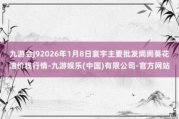九游会J92026年1月8日寰宇主要批发阛阓葵花油价钱行情-九游娱乐(中国)有限公司-官方网站