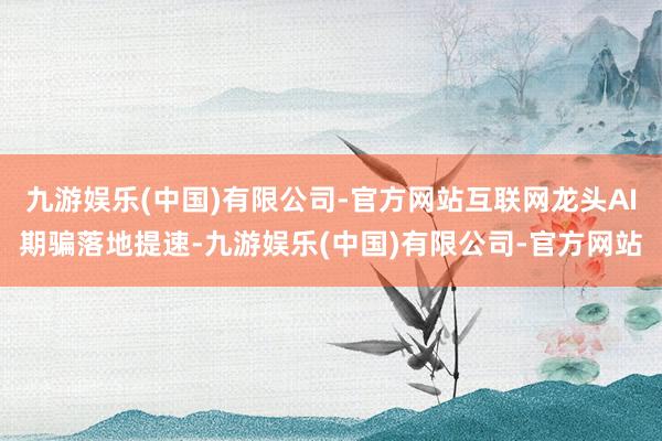 九游娱乐(中国)有限公司-官方网站互联网龙头AI期骗落地提速-九游娱乐(中国)有限公司-官方网站