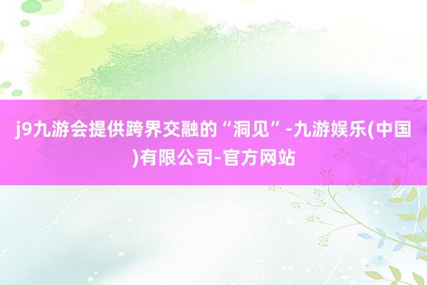 j9九游会提供跨界交融的“洞见”-九游娱乐(中国)有限公司-官方网站