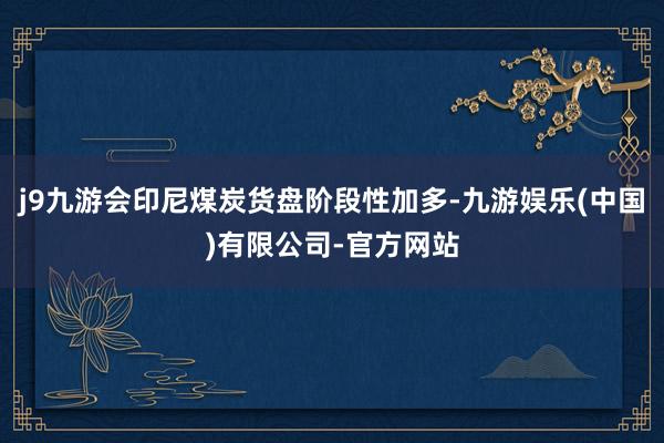 j9九游会印尼煤炭货盘阶段性加多-九游娱乐(中国)有限公司-官方网站