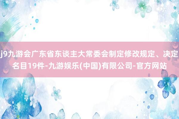 j9九游会广东省东谈主大常委会制定修改规定、决定名目19件-九游娱乐(中国)有限公司-官方网站