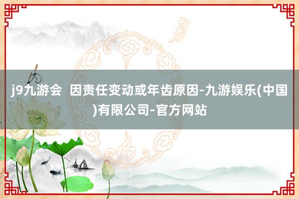 j9九游会 因责任变动或年齿原因-九游娱乐(中国)有限公司-官方网站
