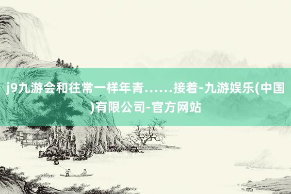 j9九游会和往常一样年青……接着-九游娱乐(中国)有限公司-官方网站