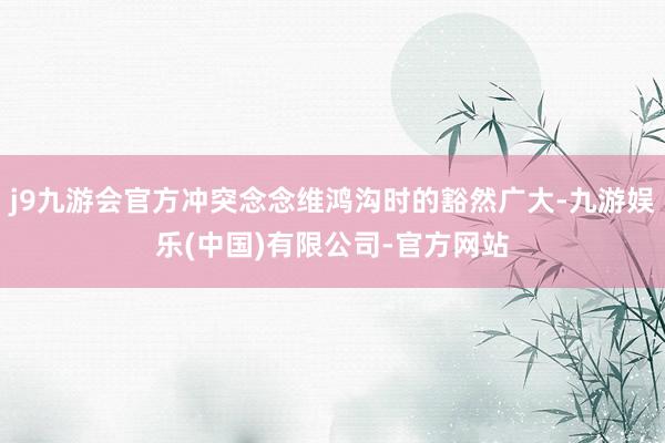 j9九游会官方冲突念念维鸿沟时的豁然广大-九游娱乐(中国)有限公司-官方网站