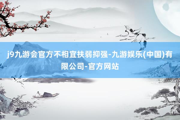j9九游会官方不相宜扶弱抑强-九游娱乐(中国)有限公司-官方网站