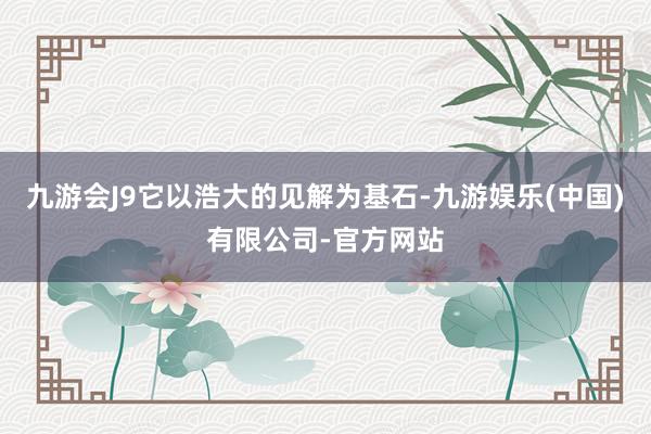 九游会J9它以浩大的见解为基石-九游娱乐(中国)有限公司-官方网站