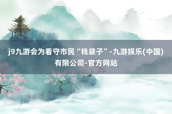 j9九游会为看守市民“钱袋子”-九游娱乐(中国)有限公司-官方网站