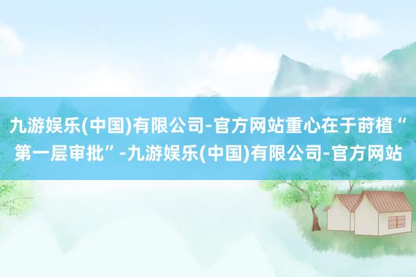 九游娱乐(中国)有限公司-官方网站重心在于莳植“第一层审批”-九游娱乐(中国)有限公司-官方网站