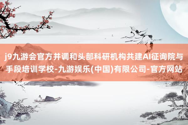 j9九游会官方并调和头部科研机构共建AI征询院与手段培训学校-九游娱乐(中国)有限公司-官方网站