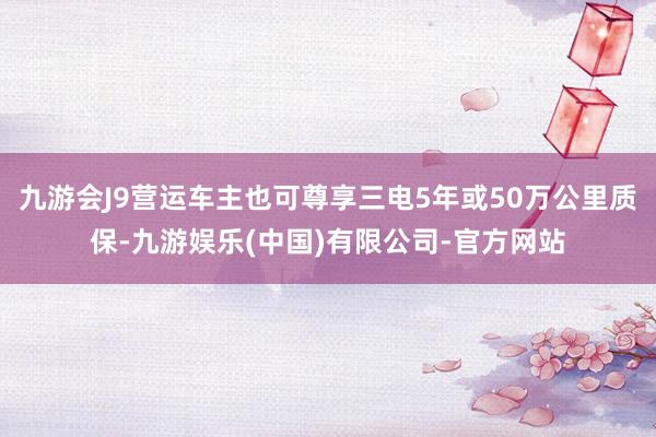 九游会J9营运车主也可尊享三电5年或50万公里质保-九游娱乐(中国)有限公司-官方网站