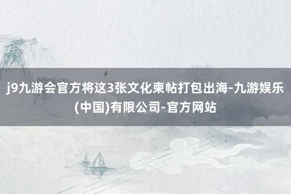 j9九游会官方将这3张文化柬帖打包出海-九游娱乐(中国)有限公司-官方网站